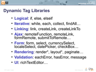 Dynamic Tag Libraries Logical : if, else, elseif Iterative : while, each, collect, findAll… Linking : link, createLink, createLinkTo Ajax : remoteFunction, remoteLink, formRemote, submitToRemote… Form : form, select, currencySelect, localeSelect, datePicker, checkBox… Rendering : render*, layout*, paginate… Validation : eachError, hasError, message UI : richTextEditor… 