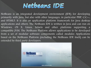 NetBeans is an integrated development environment (IDE) for developing
primarily with Java, but also with other languages, in particular PHP, C/C++,
and HTML5. It is also an application platform framework for Java desktop
applications and others. The NetBeans IDE is written in Java and can run on
Windows, OS X, Linux, Solaris and other platforms supporting a
compatible JVM. The NetBeans Platform allows applications to be developed
from a set of modular software components called modules. Applications
based on the NetBeans Platform (including the NetBeans IDE itself) can be
extended by third party developers.
 