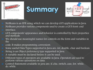  NetBeans is an IDE using which we can develop GUI applications in Java.
 NetBeans provides various components used to create a GUI front-end
 interface.
 GUI components' appearance and behavior is controlled by their properties
and methods.
 We should use meaningful names for controls on the form and variables in
the
 code. It makes programming convenient.
 Some useful Data Types supported in Java are: int, double, char and boolean.
 String is an Object (reference) type supported in Java.
 A variable must be declared before it can be used.
 Different types of operators are available in Java. Operators are used to
perform various operations on data.
 Control Statements available in java are: if..else, switch..case, for, while,
do..while.
 