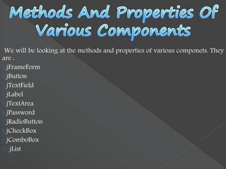 We will be looking at the methods and properties of various componets. They
are :
1.jFrameForm
2.jButton
3.jTextField
4.jLabel
5.jTextArea
6.jPassword
7.jRadioButton
8.jCheckBox
9.jComboBox
10.jList
 