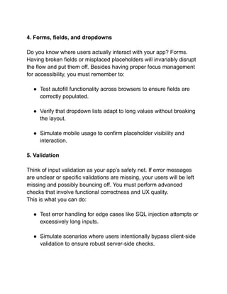 4. Forms, fields, and dropdowns
Do you know where users actually interact with your app? Forms.
Having broken fields or misplaced placeholders will invariably disrupt
the flow and put them off. Besides having proper focus management
for accessibility, you must remember to:
● Test autofill functionality across browsers to ensure fields are
correctly populated.
● Verify that dropdown lists adapt to long values without breaking
the layout.
● Simulate mobile usage to confirm placeholder visibility and
interaction.
5. Validation
Think of input validation as your app’s safety net. If error messages
are unclear or specific validations are missing, your users will be left
missing and possibly bouncing off. You must perform advanced
checks that involve functional correctness and UX quality.
This is what you can do:
● Test error handling for edge cases like SQL injection attempts or
excessively long inputs.
● Simulate scenarios where users intentionally bypass client-side
validation to ensure robust server-side checks.
 