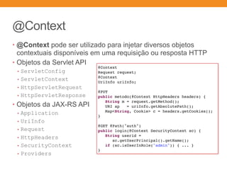 @Context
• @Context pode ser utilizado para injetar diversos objetos
contextuais disponíveis em uma requisição ou resposta HTTP
• Objetos da Servlet API
• ServletConfig
• ServletContext
• HttpServletRequest
• HttpServletResponse
• Objetos da JAX-RS API
• Application
• UriInfo
• Request
• HttpHeaders
• SecurityContext
• Providers
@Context
Request request;
@Context
UriInfo uriInfo;
@PUT
public metodo(@Context HttpHeaders headers) {
String m = request.getMethod();
URI ap = uriInfo.getAbsolutePath();
Map<String, Cookie> c = headers.getCookies();
}
@GET @Path("auth")
public login(@Context SecurityContext sc) {
String userid =
sc.getUserPrincipal().getName();
if (sc.isUserInRole("admin")) { ... }
}
 