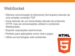 WebSocket
• Oferece comunicação bi-direcional (full-duplex) através de
uma simples conexão TCP
• Inicia através de um hand-shake através do protocolo
HTTP, mas as conversações utilizam o protocolo
WebSockets.
• Suporte requisições assíncronas
• Perfeito para aplicações como chat e jogos
• Utiliza as tecnologias web existentes
 