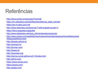 Referências
• http://docs.oracle.com/javaee/7/tutorial/
• https://en.wikipedia.org/wiki/Representational_state_transfer
• https://jax-rs-spec.java.net
• http://www.radcortez.com/java-ee-7-with-angular-js-part-1/
• https://docs.angularjs.org/guide/
• http://www.slideshare.net/reza_rahman/javaee-javascript
• http://www.oracle.com/webfolder/technetwork/tutorials/obe/java/HomeWebsocket/
WebsocketHome.html
• http://jhipster.github.io/
• http://yeoman.io/
• http://gruntjs.com/
• http://bower.io/
• http://requirejs.org/
• http://karma-runner.github.io/0.13/index.html
• http://jshint.com/
• https://www.npmjs.com/
• https://jquery.com/
• http://gulpjs.com/
 