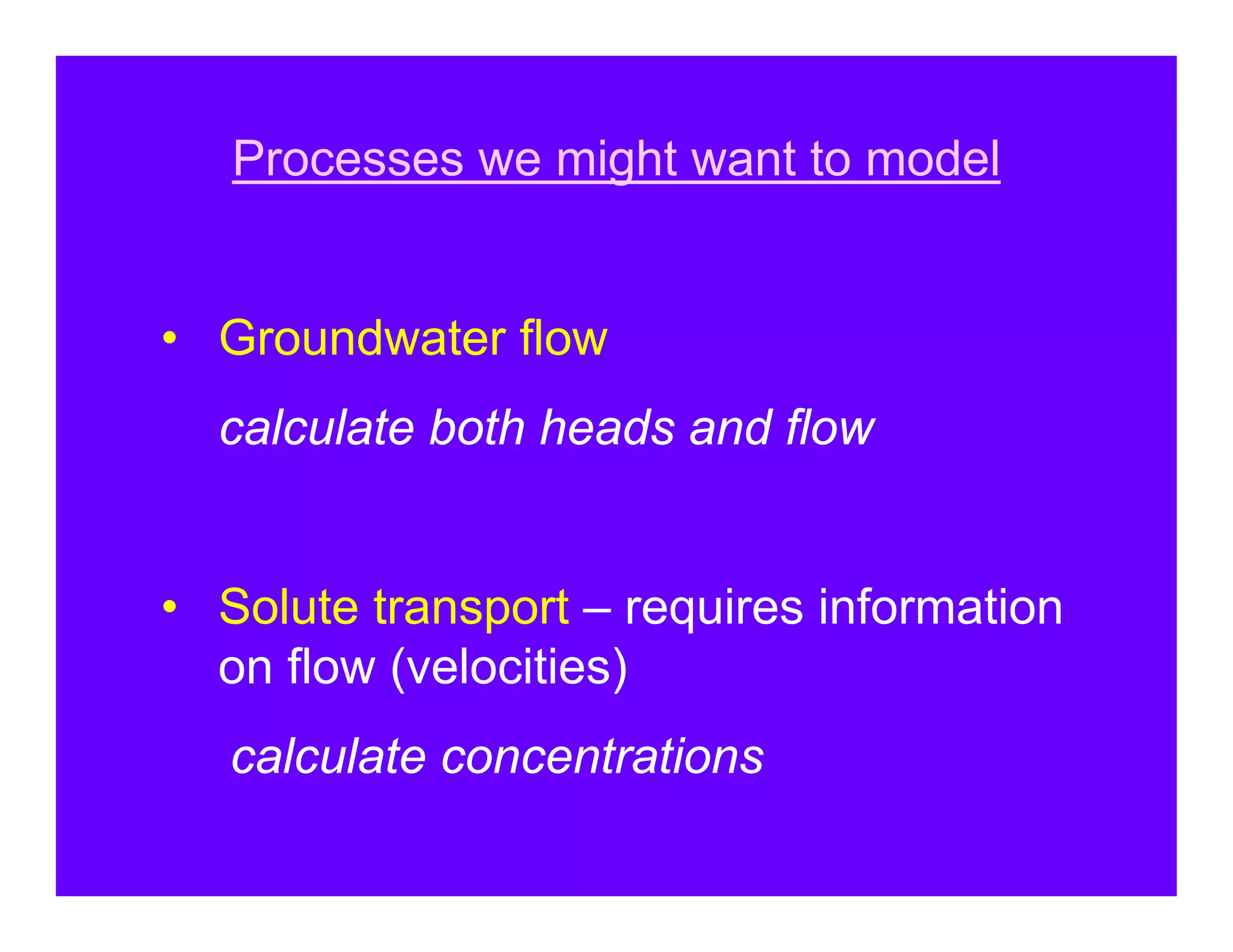 Processes we might want to model


• Groundwater flow
  calculate both heads and flow


• Solute transport – requires information
  on flow (velocities)
   calculate concentrations
 