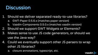 Discussion
1. Should we deliver separated ready-to-use libraries?
a. GWT-Paper 0.5.6.x (matches paper version)
b. Vaadin-Components 0.5.0.x (matches vaadin version)
2. Should we support GWT Widgets or Elements?
3. Makes sense to use JS code generators, or should we
use the Java way?
4. Could we eventually support other JS parsers to wrap
other JS libraries?
a. closure annotations, typescript, etc.
 