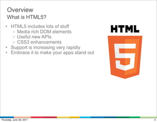 Overview
    What is HTML5?
   • HTML5 includes lots of stuff
      o Media rich DOM elements
      o Useful new APIs
      o CSS3 enhancements
   • Support is increasing very rapidly
   • Embrace it to make your apps stand out




Thursday, June 30, 2011                       4
 