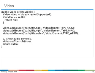 Video
public Video createVideo() {
  Video video = Video.createIfSupported();
  if (video == null) {
    return null;
 }

  video.addSource("path/ﬁle.ogg", VideoElement.TYPE_OGG);
  video.addSource("path/ﬁle.mp4", VideoElement.TYPE_MP4);
  video.addSource("path/ﬁle.webm", VideoElement.TYPE_WEBM);

  // Show audio controls.
  video.setControls(true);
  return video;
}




Thursday, June 30, 2011                                       53
 
