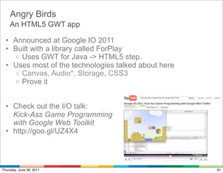 Angry Birds
    An HTML5 GWT app

  • Announced at Google IO 2011
  • Built with a library called ForPlay
    o Uses GWT for Java -> HTML5 step.
  • Uses most of the technologies talked about here
    o Canvas, Audio*, Storage, CSS3
    o Prove it



  • Check out the I/O talk:
    Kick-Ass Game Programming
    with Google Web Toolkit
  • http://goo.gl/UZ4X4



Thursday, June 30, 2011                               81
 