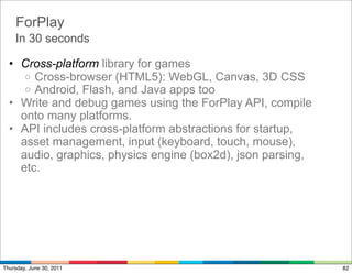 ForPlay
    In 30 seconds

  • Cross-platform library for games
     o Cross-browser (HTML5): WebGL, Canvas, 3D CSS
     o Android, Flash, and Java apps too
  • Write and debug games using the ForPlay API, compile
    onto many platforms.
  • API includes cross-platform abstractions for startup,
    asset management, input (keyboard, touch, mouse),
    audio, graphics, physics engine (box2d), json parsing,
    etc.




Thursday, June 30, 2011                                      82
 