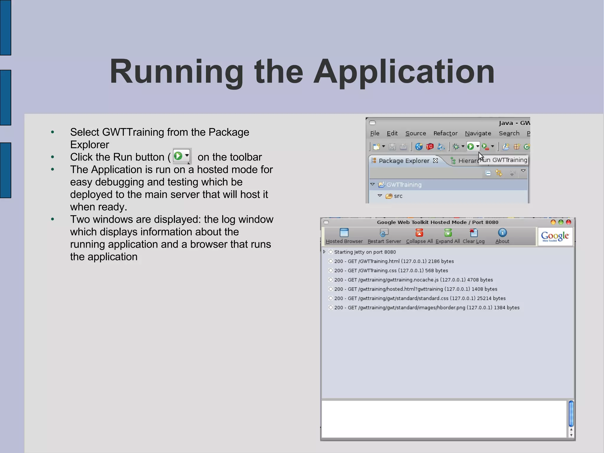 Running the Application Select GWTTraining from the Package Explorer Click the Run button (  )  on the toolbar The Application is run on a hosted mode for easy debugging and testing which be deployed to the main server that will host it when ready. Two windows are displayed: the log window which displays information about the running application and a browser that runs the application 