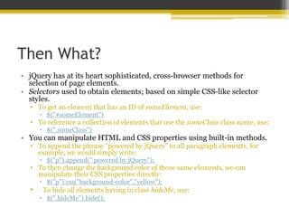 Then What?
• jQuery has at its heart sophisticated, cross-browser methods for
selection of page elements.
• Selectors used to obtain elements; based on simple CSS-like selector
styles.
• To get an element that has an ID of someElement, use:
 $("#someElement")
• To reference a collection of elements that use the someClass class name, use:
 $(".someClass")
• You can manipulate HTML and CSS properties using built-in methods.
• To append the phrase "powered by jQuery" to all paragraph elements, for
example, we would simply write:
 $("p").append(" powered by jQuery");
• To then change the background color of those same elements, we can
manipulate their CSS properties directly:
 $("p").css("background-color","yellow");
• To hide all elements having in class hideMe, use:
 $(".hideMe").hide();
 