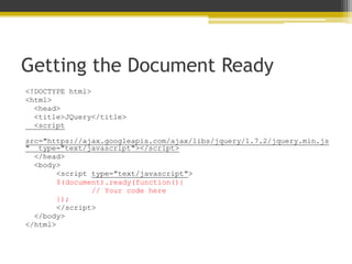Getting the Document Ready
<!DOCTYPE html>
<html>
<head>
<title>JQuery</title>
<script
src="https://ajax.googleapis.com/ajax/libs/jquery/1.7.2/jquery.min.js
" type="text/javascript"></script>
</head>
<body>
<script type="text/javascript">
$(document).ready(function(){
// Your code here
});
</script>
</body>
</html>
 