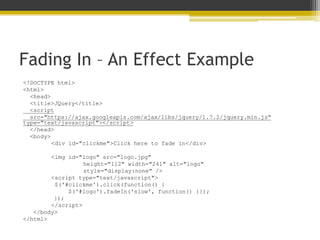 Fading In – An Effect Example
<!DOCTYPE html>
<html>
<head>
<title>JQuery</title>
<script
src="https://ajax.googleapis.com/ajax/libs/jquery/1.7.2/jquery.min.js"
type="text/javascript"></script>
</head>
<body>
<div id="clickme">Click here to fade in</div>
<img id="logo" src="logo.jpg"
height="112" width="241" alt="logo"
style="display:none" />
<script type="text/javascript">
$('#clickme').click(function() {
$('#logo').fadeIn('slow', function() {});
});
</script>
</body>
</html>
 