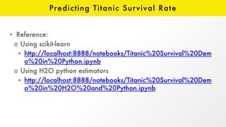 Predicting Titanic Survival Rate
• Reference:
o Using scikit-learn
• http://localhost:8888/notebooks/Titanic%20Survival%20Dem
o%20in%20Python.ipynb
o Using H2O python estimators
• http://localhost:8888/notebooks/Titanic%20Survival%20Dem
o%20in%20H2O%20and%20Python.ipynb
 