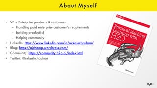 About Myself
• VP – Enterprise products & customers
– Handling paid enterprise customer’s requirements
– building product(s)
– Helping community
• LinkedIn: https://www.linkedin.com/in/avkashchauhan/
• Blog: https://aichamp.wordpress.com/
• Community: https://community.h2o.ai/index.html
• Twitter: @avkashchauhan
 