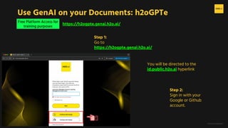 H2O.ai Conﬁdential
Free Platform Access for
training purposes
Use GenAI on your Documents: h2oGPTe
https://h2ogpte.genai.h2o.ai/
Step 1:
Go to
https://h2ogpte.genai.h2o.ai/
Step 2:
Sign in with your
Google or Github
account.
You will be directed to the
id.public.h2o.ai hyperlink
 