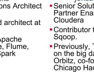About the presenters
§ Principal Solutions Architect
at Cloudera
§ Previously, lead architect at
FINRA
§ Contributor to Apache
Hadoop, HBase, Flume,
Avro, Pig and Spark
§ Senior Solutions Architect/
Partner Enablement at
Cloudera
§ Contributor to Apache
Sqoop.
§ Previously, Technical Lead
on the big data team at
Orbitz, co-founder of the
Chicago Hadoop User
Group and Chicago Big Data
Ted Malaska Jonathan Seidman
 