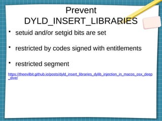Prevent
DYLD_INSERT_LIBRARIES
• setuid and/or setgid bits are set
• restricted by codes signed with entitlements
• restricted segment
https://theevilbit.github.io/posts/dyld_insert_libraries_dylib_injection_in_macos_osx_deep
_dive/
 