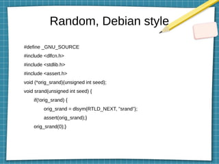 Random, Debian style
#define _GNU_SOURCE
#include <dlfcn.h>
#include <stdlib.h>
#include <assert.h>
void (*orig_srand)(unsigned int seed);
void srand(unsigned int seed) {
if(!orig_srand) {
orig_srand = dlsym(RTLD_NEXT, "srand");
assert(orig_srand);}
orig_srand(0);}
 