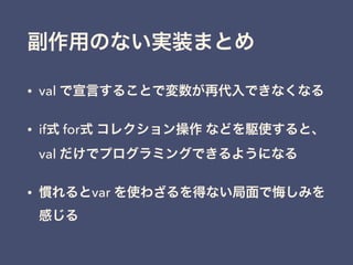 副作用のない実装まとめ
• val で宣言することで変数が再代入できなくなる
• if式 for式 コレクション操作 などを駆使すると、
val だけでプログラミングできるようになる
• 慣れるとvar を使わざるを得ない局面で悔しみを
感じる
 