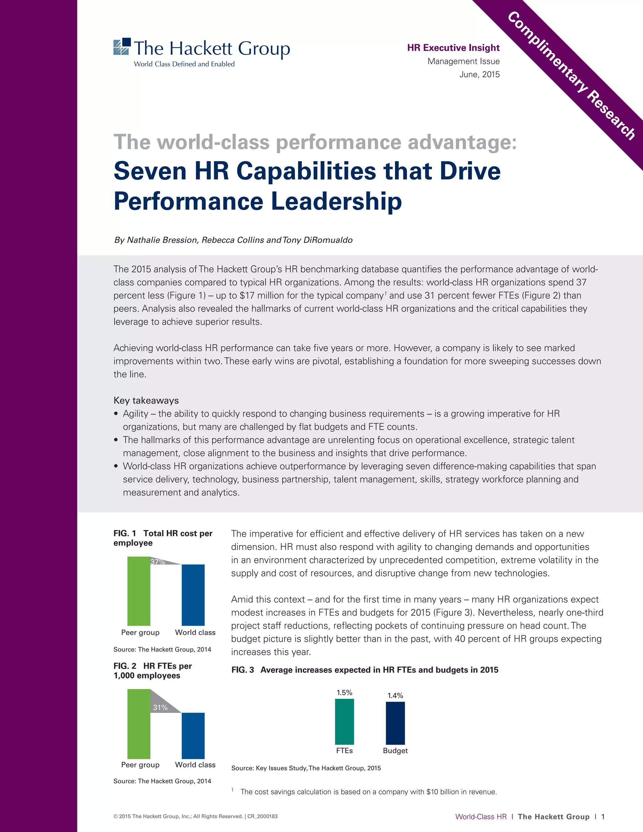 World-Class HR I The Hackett Group I 1© 2015 The Hackett Group, Inc.; All Rights Reserved. | CR_2000183
The imperative for efficient and effective delivery of HR services has taken on a new
dimension. HR must also respond with agility to changing demands and opportunities
in an environment characterized by unprecedented competition, extreme volatility in the
supply and cost of resources, and disruptive change from new technologies.
Amid this context – and for the first time in many years – many HR organizations expect
modest increases in FTEs and budgets for 2015 (Figure 3). Nevertheless, nearly one-third
project staff reductions, reflecting pockets of continuing pressure on head count. The
budget picture is slightly better than in the past, with 40 percent of HR groups expecting
increases this year.
HR Executive Insight
Management Issue
June, 2015
The 2015 analysis ofThe Hackett Group’s HR benchmarking database quantifies the performance advantage of world-
class companies compared to typical HR organizations. Among the results: world-class HR organizations spend 37
percent less (Figure 1) – up to $17 million for the typical company1
and use 31 percent fewer FTEs (Figure 2) than
peers. Analysis also revealed the hallmarks of current world-class HR organizations and the critical capabilities they
leverage to achieve superior results.
Achieving world-class HR performance can take five years or more. However, a company is likely to see marked
improvements within two.These early wins are pivotal, establishing a foundation for more sweeping successes down
the line.
Key takeaways
•	 Agility – the ability to quickly respond to changing business requirements – is a growing imperative for HR
organizations, but many are challenged by flat budgets and FTE counts.
•	 The hallmarks of this performance advantage are unrelenting focus on operational excellence, strategic talent
management, close alignment to the business and insights that drive performance.
•	 World-class HR organizations achieve outperformance by leveraging seven difference-making capabilities that span
service delivery, technology, business partnership, talent management, skills, strategy workforce planning and
measurement and analytics.
By Nathalie Bression, Rebecca Collins andTony DiRomualdo
Com
plim
entary
Research
Seven HR Capabilities that Drive
Performance Leadership
The world-class performance advantage:
FIG. 3 Average increases expected in HR FTEs and budgets in 2015
FTEs
1.5%
Budget
1.4%
Source: Key Issues Study,The Hackett Group, 2015
FIG. 1 Total HR cost per
employee
Source: The Hackett Group, 2014
Peer group World class
37%
0
500
1000
1500
2000
2500
FIG. 2 HR FTEs per
1,000 employees
Source: The Hackett Group, 2014
Peer group World class
31%
0
3
6
9
12
15
1
	 The cost savings calculation is based on a company with $10 billion in revenue.
 