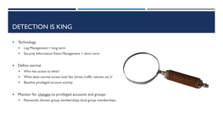 DETECTION IS KING
 Technology
 Log Management = long term
 Security Information Event Management = short term
 Define normal
 Who has access to what?
 What does normal access look like (times, traffic volume, etc.)?
 Baseline privileged account activity
 Monitor for changes to privileged accounts and groups
 Passwords, domain group memberships, local group memberships
 