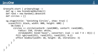 GroovyFX.start	
  {	
  primaryStage	
  -­‐>	
  
	
  	
  def	
  sg	
  =	
  new	
  SceneGraphBuilder()	
  
	
  	
  def	
  rand	
  =	
  new	
  Random().&nextInt	
  
	
  	
  def	
  circles	
  =	
  []	
  
	
  
	
  	
  sg.stage(title:	
  'Vanishing	
  Circles',	
  show:	
  true)	
  {	
  
	
  	
  	
  	
  scene(fill:	
  black,	
  width:	
  800,	
  height:	
  600)	
  {	
  
	
  	
  	
  	
  	
  	
  50.times	
  {	
  
	
  	
  	
  	
  	
  	
  	
  	
  circles	
  <<	
  circle(centerX:	
  rand(800),	
  centerY:	
  rand(600),	
  
	
  	
  	
  	
  	
  	
  	
  	
  	
  	
  	
  	
  radius:	
  150,	
  stroke:	
  white,	
  
	
  	
  	
  	
  	
  	
  	
  	
  	
  	
  	
  	
  strokeWidth:	
  bind('hover',	
  converter:	
  {val	
  -­‐>	
  val	
  ?	
  4	
  :	
  0}))	
  {
                                                                                                                                             	
  
	
  	
  	
  	
  	
  	
  	
  	
  	
  	
  fill	
  rgb(rand(255),	
  rand(255),	
  rand(255),	
  0.2)	
  
	
  	
  	
  	
  	
  	
  	
  	
  	
  	
  effect	
  boxBlur(width:	
  10,	
  height:	
  10,	
  iterations:	
  3)	
  
	
  	
  	
  	
  	
  	
  	
  	
  }	
  
	
  	
  	
  	
  	
  	
  }	
  
	
  	
  	
  	
  }	
  
	
  	
  }	
  
}	
  
                                                                                                                                             30
 