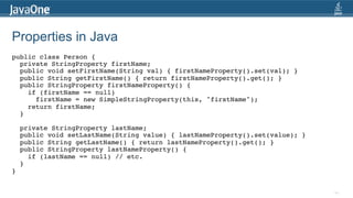 Properties in Java
public class Person {!
       private StringProperty firstName;!
       public void setFirstName(String val) { firstNameProperty().set(val); }!
       public String getFirstName() { return firstNameProperty().get(); }!
       public StringProperty firstNameProperty() { !
          if (firstName == null) !
            firstName = new SimpleStringProperty(this, "firstName");!
          return firstName; !
       }!
     !
       private StringProperty lastName;!
       public void setLastName(String value) { lastNameProperty().set(value); }!
       public String getLastName() { return lastNameProperty().get(); }!
       public StringProperty lastNameProperty() { !
          if (lastName == null) // etc.!
       } !
}!
	
  

                                                                                   44
 