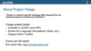 About Project Visage
>    “Visage is a domain specific language (DSL) designed for the
     express purpose of writing user interfaces.”



>    Visage project goals:
     l    Compile to JavaFX Java APIs
     l    Evolve the Language (Annotations, Maps, etc.)
     l    Support Other Toolkits

>    Come join the team!
>    For more info: http://visage-lang.org/
                                                                    86
 