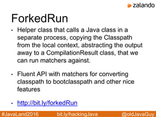 @oldJavaGuy#JavaLand2016 bit.ly/hackingJava
ForkedRun
• Helper class that calls a Java class in a
separate process, copying the Classpath
from the local context, abstracting the output
away to a CompilationResult class, that we
can run matchers against.
• Fluent API with matchers for converting
classpath to bootclasspath and other nice
features
• http://bit.ly/forkedRun
 
