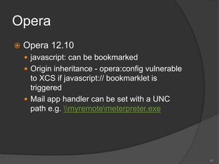 Opera
 Opera 12.10
 javascript: can be bookmarked
 Origin inheritance - opera:config vulnerable
to XCS if javascript:// bookmarklet is
triggered
 Mail app handler can be set with a UNC
path e.g. myremotemeterpreter.exe
61
 