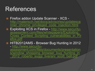References
 Firefox addon Update Scanner - XCS -
http://malerisch.net/docs/advisories/updatesca
nner_chrome_privileged_code_injection.html
 Exploiting XCS in Firefox - http://www.security-
assessment.com/files/whitepapers/Exploiting_
Cross_Context_Scripting_vulnerabilities_in_Fir
efox.pdf
 HITB2012AMS - Browser Bug Hunting in 2012
- http://www.security-
assessment.com/files/documents/presentation
s/window_shopping_browser_bug_hunting_in
_2012_roberto_suggi_liverani_scott_bell.pdf
69
 