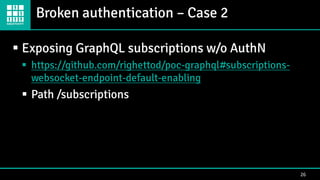 Broken authentication – Case 2
26
▪ Exposing GraphQL subscriptions w/o AuthN
▪ https://github.com/righettod/poc-graphql#subscriptions-
websocket-endpoint-default-enabling
▪ Path /subscriptions
 