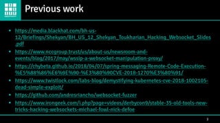 Previous work
3
▪ https://media.blackhat.com/bh-us-
12/Briefings/Shekyan/BH_US_12_Shekyan_Toukharian_Hacking_Websocket_Slides
.pdf
▪ https://www.nccgroup.trust/us/about-us/newsroom-and-
events/blog/2017/may/wssip-a-websocket-manipulation-proxy/
▪ https://chybeta.github.io/2018/04/07/spring-messaging-Remote-Code-Execution-
%E5%88%86%E6%9E%90-%E3%80%90CVE-2018-1270%E3%80%91/
▪ https://www.twistlock.com/labs-blog/demystifying-kubernetes-cve-2018-1002105-
dead-simple-exploit/
▪ https://github.com/andresriancho/websocket-fuzzer
▪ https://www.irongeek.com/i.php?page=videos/derbycon9/stable-35-old-tools-new-
tricks-hacking-websockets-michael-fowl-nick-defoe
 