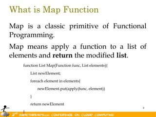 What is Map Function
Map is a classic primitive of Functional
Programming.
Map means apply a function to a list of
elements and return the modified list.
    function List Map(Function func, List elements){

        List newElement;
        foreach element in elements{
            newElement.put(apply(func, element))
        }
        return newElement
                                                       3
    }
 
