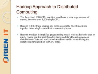 Hadoop Approach to Distributed
Computing
 The theoretical 1000-CPU machine would cost a very large amount of
money, far more than 1,000 single-CPU.
 Hadoop will tie these smaller and more reasonably priced machines
together into a single cost-effective compute cluster.
 Hadoop provides a simplified programming model which allows the user to
quickly write and test distributed systems, and its’ efficient, automatic
distribution of data and work across machines and in turn utilizing the
underlying parallelism of the CPU cores.
 