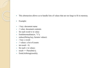  This abstraction allows us to handle lists of values that are too large to fit in memory.
 Example:
 // key: document name
 // value: document contents
 for each word w in value:
 EmitIntermediate(w, "1");
 reduce(String key, Iterator values):
 // key: a word
 // values: a list of counts
 int result = 0;
 for each v in values:
 result += ParseInt(v);
 Emit(AsString(result));
 