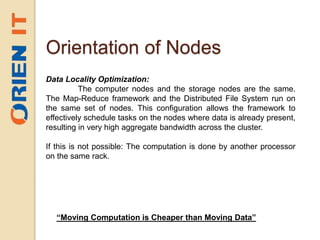 Orientation of Nodes
Data Locality Optimization:
The computer nodes and the storage nodes are the same.
The Map-Reduce framework and the Distributed File System run on
the same set of nodes. This configuration allows the framework to
effectively schedule tasks on the nodes where data is already present,
resulting in very high aggregate bandwidth across the cluster.
If this is not possible: The computation is done by another processor
on the same rack.
“Moving Computation is Cheaper than Moving Data”
 