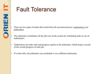 Fault Tolerance
 There are two types of nodes that control the job execution process: tasktrackers and
jobtrackers
 The jobtracker coordinates all the jobs run on the system by scheduling tasks to run on
tasktrackers.
 Tasktrackers run tasks and send progress reports to the jobtracker, which keeps a record
of the overall progress of each job.
 If a tasks fails, the jobtracker can reschedule it on a different tasktracker.
 