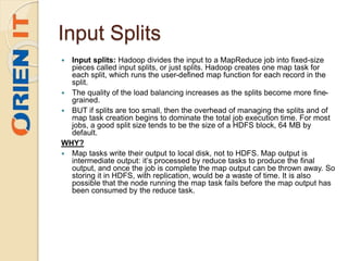 Input Splits
 Input splits: Hadoop divides the input to a MapReduce job into fixed-size
pieces called input splits, or just splits. Hadoop creates one map task for
each split, which runs the user-defined map function for each record in the
split.
 The quality of the load balancing increases as the splits become more fine-
grained.
 BUT if splits are too small, then the overhead of managing the splits and of
map task creation begins to dominate the total job execution time. For most
jobs, a good split size tends to be the size of a HDFS block, 64 MB by
default.
WHY?
 Map tasks write their output to local disk, not to HDFS. Map output is
intermediate output: it’s processed by reduce tasks to produce the final
output, and once the job is complete the map output can be thrown away. So
storing it in HDFS, with replication, would be a waste of time. It is also
possible that the node running the map task fails before the map output has
been consumed by the reduce task.
 