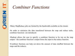 •Many MapReduce jobs are limited by the bandwidth available on the cluster.
•In order to minimize the data transferred between the map and reduce tasks,
combiner functions are introduced.
•Hadoop allows the user to specify a combiner function to be run on the map
output—the combiner function’s output forms the input to the reduce function.
•Combiner finctions can help cut down the amount of data shuffled between the
maps and the reduces.
Combiner Functions
 
