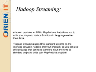 •Hadoop provides an API to MapReduce that allows you to
write your map and reduce functions in languages other
than Java.
•Hadoop Streaming uses Unix standard streams as the
interface between Hadoop and your program, so you can use
any language that can read standard input and write to
standard output to write your MapReduce program.
Hadoop Streaming:
 