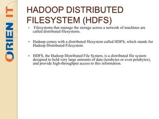 HADOOP DISTRIBUTED
FILESYSTEM (HDFS)
 Filesystems that manage the storage across a network of machines are
called distributed filesystems.
 Hadoop comes with a distributed filesystem called HDFS, which stands for
Hadoop Distributed Filesystem.
 HDFS, the Hadoop Distributed File System, is a distributed file system
designed to hold very large amounts of data (terabytes or even petabytes),
and provide high-throughput access to this information.
 