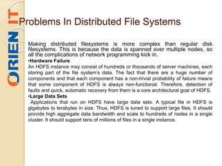 Problems In Distributed File Systems
Making distributed filesystems is more complex than regular disk
filesystems. This is because the data is spanned over multiple nodes, so
all the complications of network programming kick in.
•Hardware Failure
An HDFS instance may consist of hundreds or thousands of server machines, each
storing part of the file system’s data. The fact that there are a huge number of
components and that each component has a non-trivial probability of failure means
that some component of HDFS is always non-functional. Therefore, detection of
faults and quick, automatic recovery from them is a core architectural goal of HDFS.
•Large Data Sets
Applications that run on HDFS have large data sets. A typical file in HDFS is
gigabytes to terabytes in size. Thus, HDFS is tuned to support large files. It should
provide high aggregate data bandwidth and scale to hundreds of nodes in a single
cluster. It should support tens of millions of files in a single instance.
 