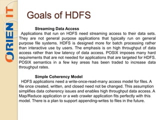 Goals of HDFS
Streaming Data Access
Applications that run on HDFS need streaming access to their data sets.
They are not general purpose applications that typically run on general
purpose file systems. HDFS is designed more for batch processing rather
than interactive use by users. The emphasis is on high throughput of data
access rather than low latency of data access. POSIX imposes many hard
requirements that are not needed for applications that are targeted for HDFS.
POSIX semantics in a few key areas has been traded to increase data
throughput rates.
Simple Coherency Model
HDFS applications need a write-once-read-many access model for files. A
file once created, written, and closed need not be changed. This assumption
simplifies data coherency issues and enables high throughput data access. A
Map/Reduce application or a web crawler application fits perfectly with this
model. There is a plan to support appending-writes to files in the future.
 