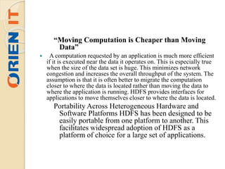 “Moving Computation is Cheaper than Moving
Data”
 A computation requested by an application is much more efficient
if it is executed near the data it operates on. This is especially true
when the size of the data set is huge. This minimizes network
congestion and increases the overall throughput of the system. The
assumption is that it is often better to migrate the computation
closer to where the data is located rather than moving the data to
where the application is running. HDFS provides interfaces for
applications to move themselves closer to where the data is located.
Portability Across Heterogeneous Hardware and
Software Platforms HDFS has been designed to be
easily portable from one platform to another. This
facilitates widespread adoption of HDFS as a
platform of choice for a large set of applications.
 