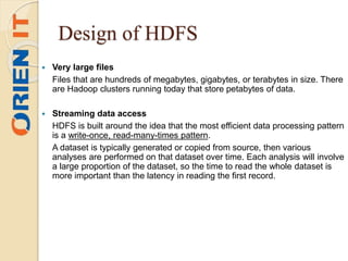 Design of HDFS
 Very large files
Files that are hundreds of megabytes, gigabytes, or terabytes in size. There
are Hadoop clusters running today that store petabytes of data.
 Streaming data access
HDFS is built around the idea that the most efficient data processing pattern
is a write-once, read-many-times pattern.
A dataset is typically generated or copied from source, then various
analyses are performed on that dataset over time. Each analysis will involve
a large proportion of the dataset, so the time to read the whole dataset is
more important than the latency in reading the first record.
 
