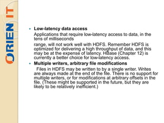  Low-latency data access
Applications that require low-latency access to data, in the
tens of milliseconds
range, will not work well with HDFS. Remember HDFS is
optimized for delivering a high throughput of data, and this
may be at the expense of latency. HBase (Chapter 12) is
currently a better choice for low-latency access.
 Multiple writers, arbitrary file modifications
Files in HDFS may be written to by a single writer. Writes
are always made at the end of the file. There is no support for
multiple writers, or for modifications at arbitrary offsets in the
file. (These might be supported in the future, but they are
likely to be relatively inefficient.)
 