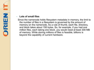 • Lots of small files
Since the namenode holds filesystem metadata in memory, the limit to
the number of files in a filesystem is governed by the amount of
memory on the namenode. As a rule of thumb, each file, directory,
and block takes about 150 bytes. So, for example, if you had one
million files, each taking one block, you would need at least 300 MB
of memory. While storing millions of files is feasible, billions is
beyond the capability of current hardware.
 